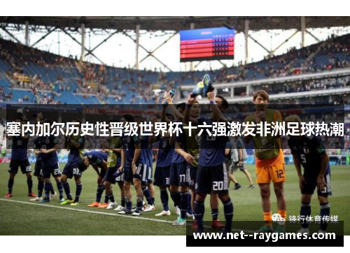 塞内加尔历史性晋级世界杯十六强激发非洲足球热潮