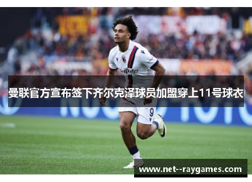 曼联官方宣布签下齐尔克泽球员加盟穿上11号球衣