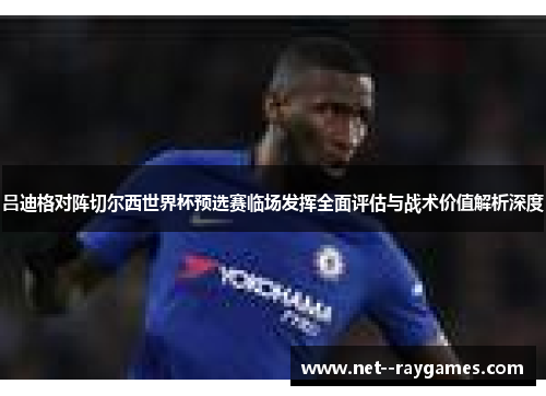吕迪格对阵切尔西世界杯预选赛临场发挥全面评估与战术价值解析深度 吕迪格对阵切尔西世界杯预选赛临场发挥全面评估与战术价值解析深度